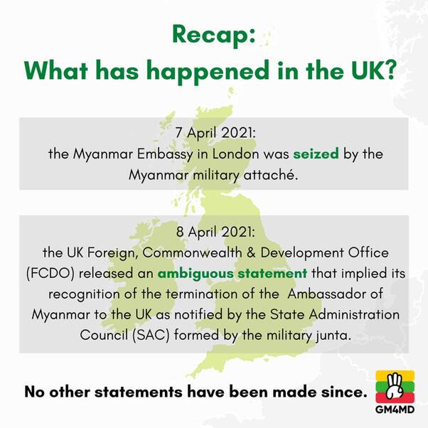 May be an image of text that says 'Recap: What has happened in the UK? 7 April 2021: the Myanmar Embassy in London was seized by the Myanmar military attaché. April 2021: the UK Foreign, Commonwealth & Development Office (FCDO) released an ambiguous statement that implied its recognition of the termination of the Ambassador of Myanmar to the UK as notified by the State Administration Council (SAC) formed by the military junta. No other statements have been made since. GM4MD'