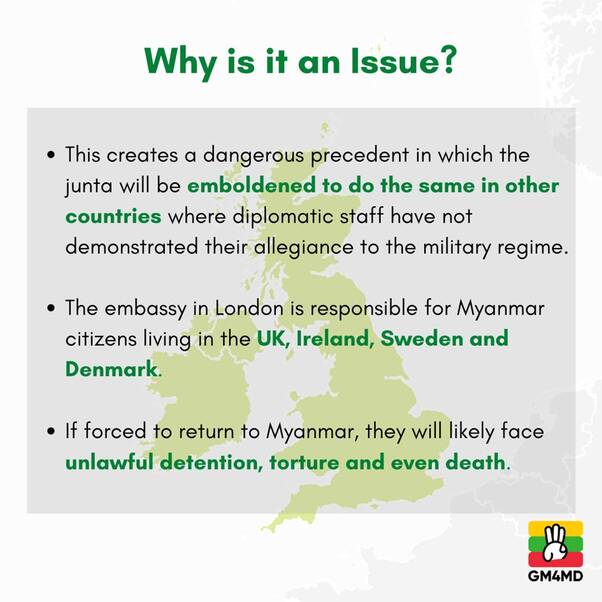 May be an image of text that says 'Why is it an Issue? This creates a dangerous precedent in which the junta will be emboldened to do the same in other countries where diplomatic staff have not demonstrated their allegiance to the military regime. The embassy in London is responsible for Myanmar citizens living in the UK, Ireland, Sweden and Denmark. If forced to return to Myanmar, they will likely face unlawful detention, torture and even death. GM4MD'